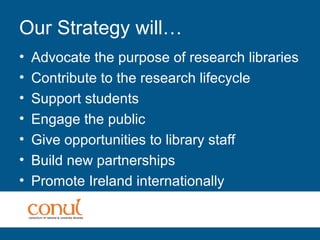 Our Strategy will…
• Advocate the purpose of research libraries
• Contribute to the research lifecycle
• Support students
• Engage the public
• Give opportunities to library staff
• Build new partnerships
• Promote Ireland internationally
 