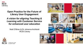 Open Practice for the Future of
Library User Engagement
A vision for aligning Teaching &
Learning with Customer Service
for enhanced user education
Niall O’Brien & Dr Johanna Archbold
RCSI Library
 