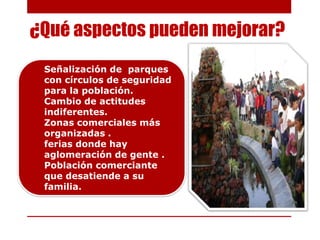 ¿Qué aspectos pueden mejorar?
 Señalización de parques
 con círculos de seguridad
 para la población.
 Cambio de actitudes
 indiferentes.
 Zonas comerciales más
 organizadas .
 ferias donde hay
 aglomeración de gente .
 Población comerciante
 que desatiende a su
 familia.
 