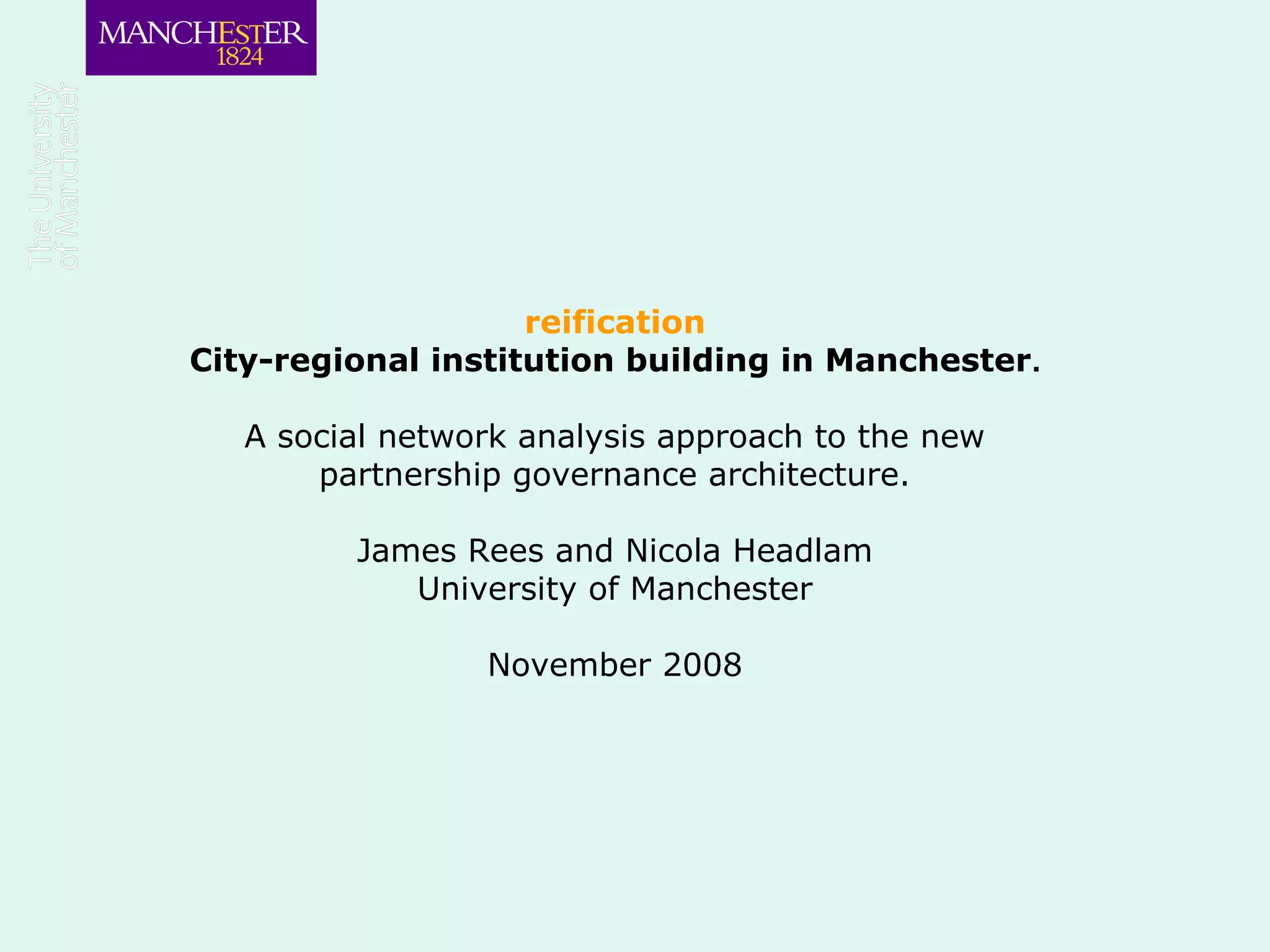 reification
City-regional institution building in Manchester.
A social network analysis approach to the new
partnership governance architecture.
James Rees and Nicola Headlam
University of Manchester
November 2008
 