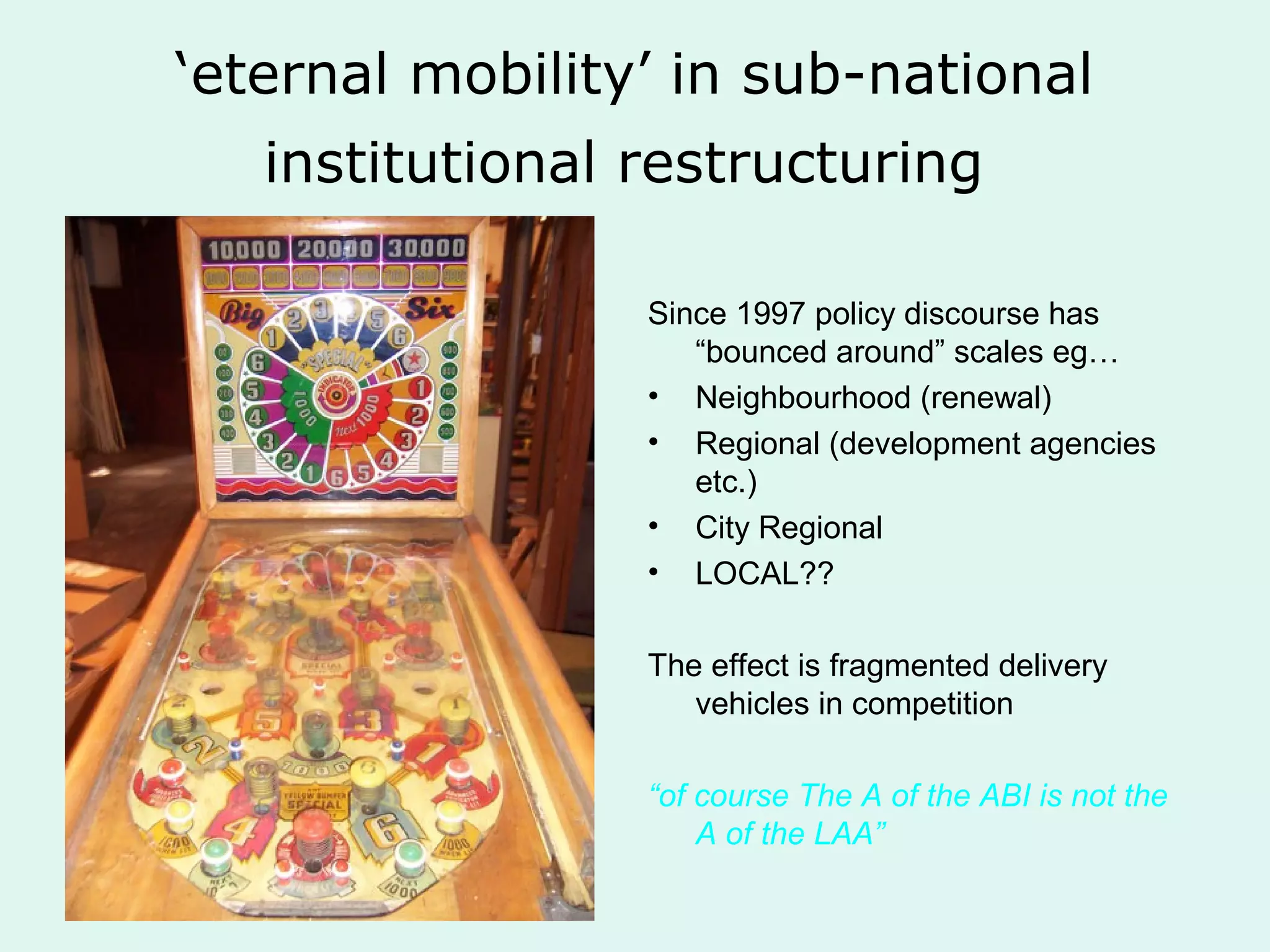 ‘eternal mobility’ in sub-national
institutional restructuring
Since 1997 policy discourse has
“bounced around” scales eg…
• Neighbourhood (renewal)
• Regional (development agencies
etc.)
• City Regional
• LOCAL??
The effect is fragmented delivery
vehicles in competition
“of course The A of the ABI is not the
A of the LAA”
 