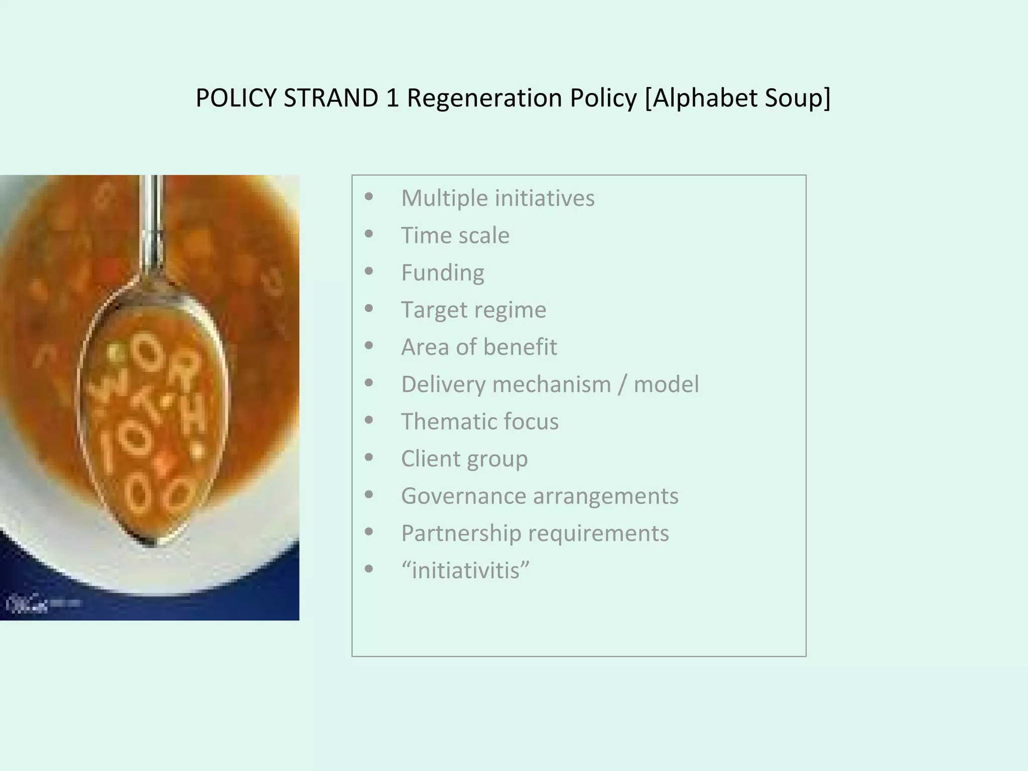 POLICY STRAND 1 Regeneration Policy [Alphabet Soup]
• Multiple initiatives
• Time scale
• Funding
• Target regime
• Area of benefit
• Delivery mechanism / model
• Thematic focus
• Client group
• Governance arrangements
• Partnership requirements
• “initiativitis”
 