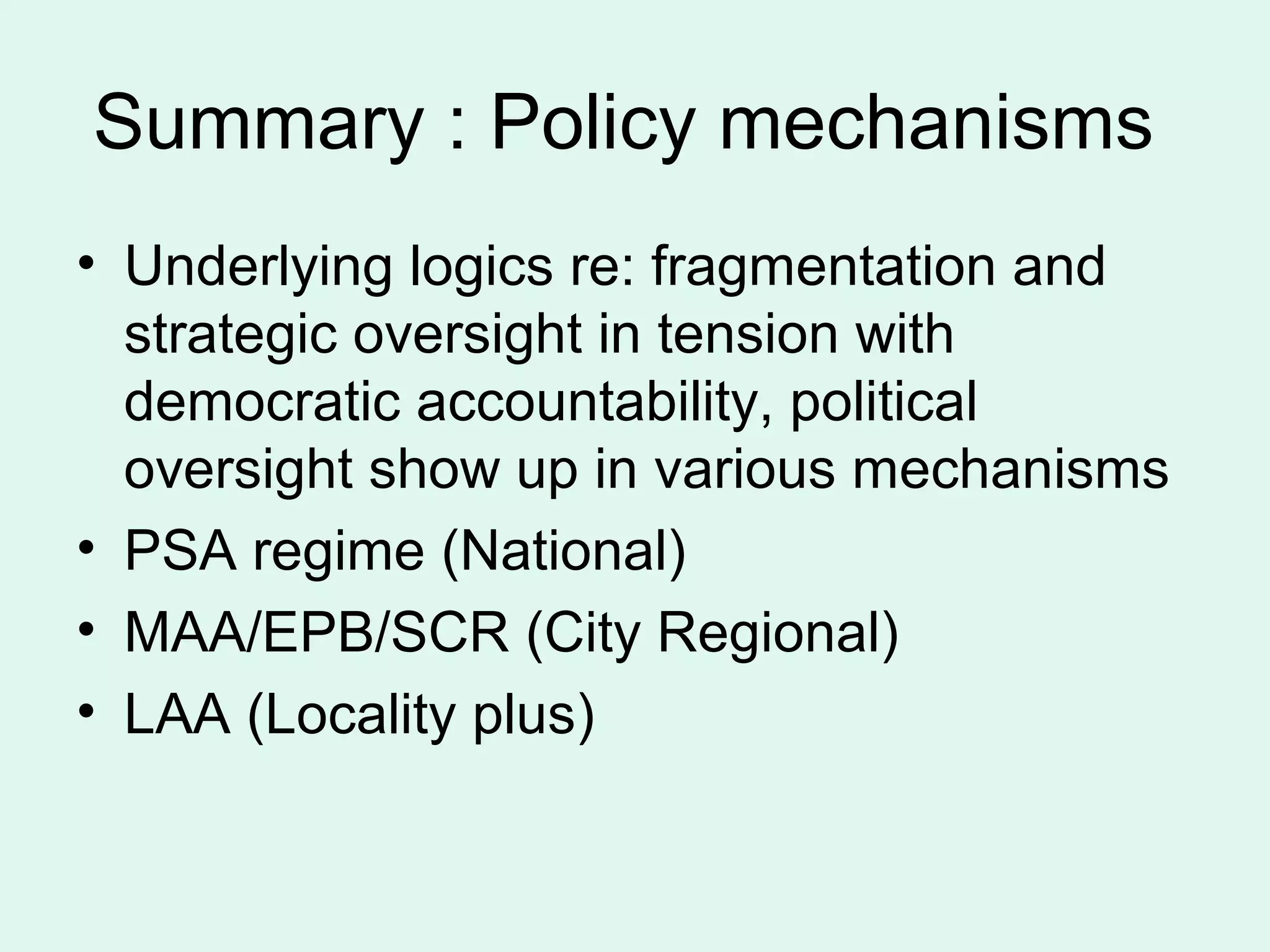 Summary : Policy mechanisms
• Underlying logics re: fragmentation and
strategic oversight in tension with
democratic accountability, political
oversight show up in various mechanisms
• PSA regime (National)
• MAA/EPB/SCR (City Regional)
• LAA (Locality plus)
 