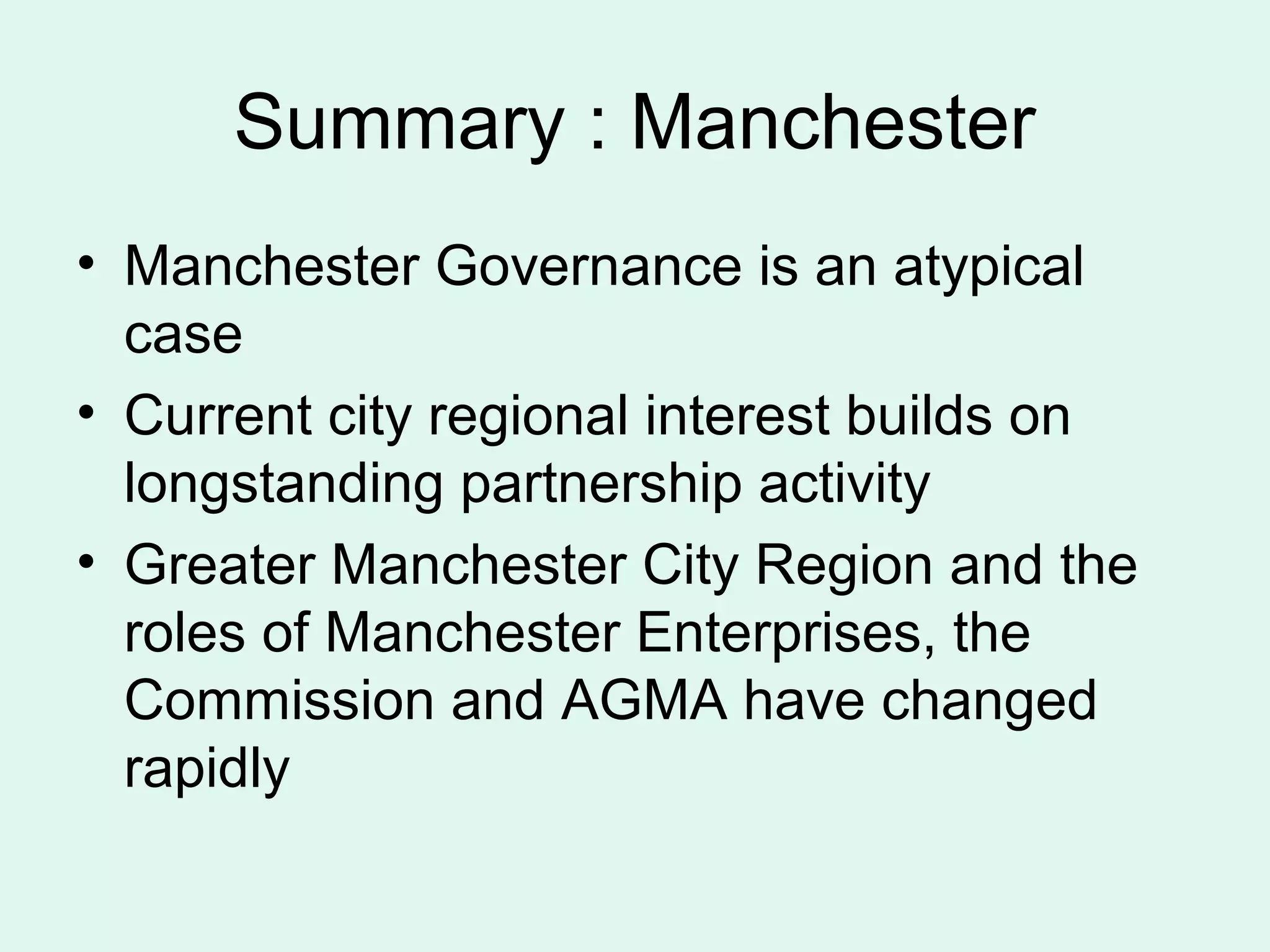 Summary : Manchester
• Manchester Governance is an atypical
case
• Current city regional interest builds on
longstanding partnership activity
• Greater Manchester City Region and the
roles of Manchester Enterprises, the
Commission and AGMA have changed
rapidly
 