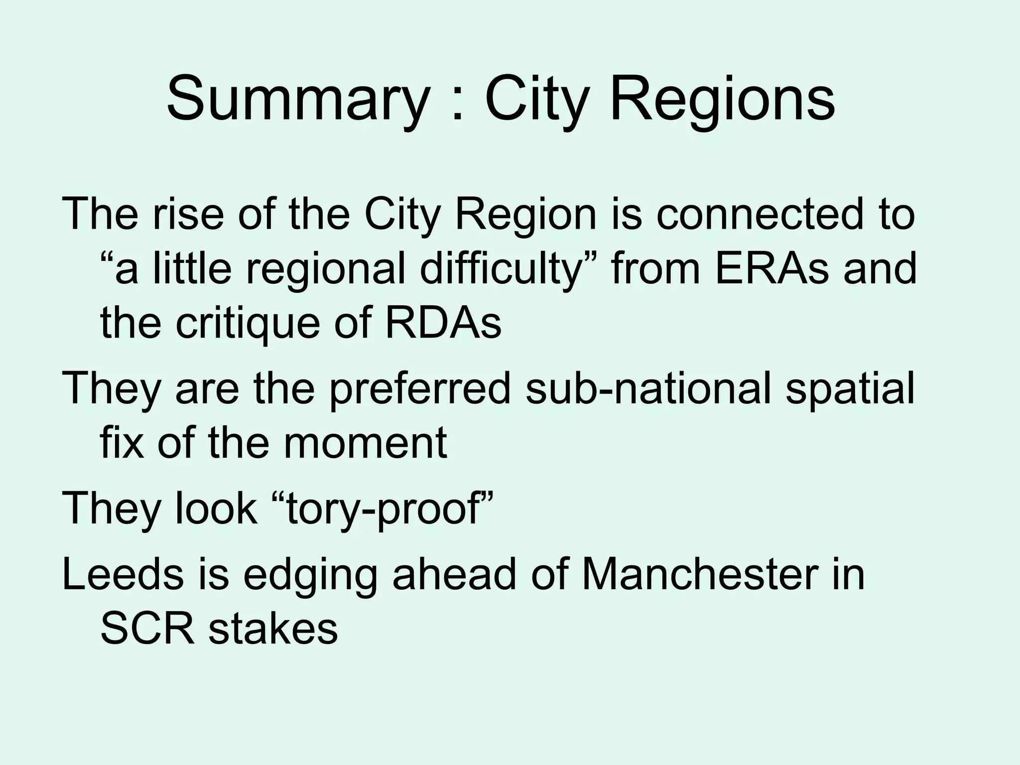Summary : City Regions
The rise of the City Region is connected to
“a little regional difficulty” from ERAs and
the critique of RDAs
They are the preferred sub-national spatial
fix of the moment
They look “tory-proof”
Leeds is edging ahead of Manchester in
SCR stakes
 
