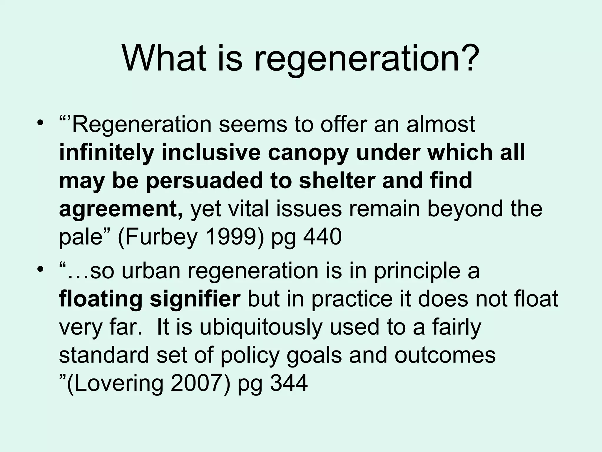 What is regeneration?
• “’Regeneration seems to offer an almost
infinitely inclusive canopy under which all
may be persuaded to shelter and find
agreement, yet vital issues remain beyond the
pale” (Furbey 1999) pg 440
• “…so urban regeneration is in principle a
floating signifier but in practice it does not float
very far. It is ubiquitously used to a fairly
standard set of policy goals and outcomes
”(Lovering 2007) pg 344
 