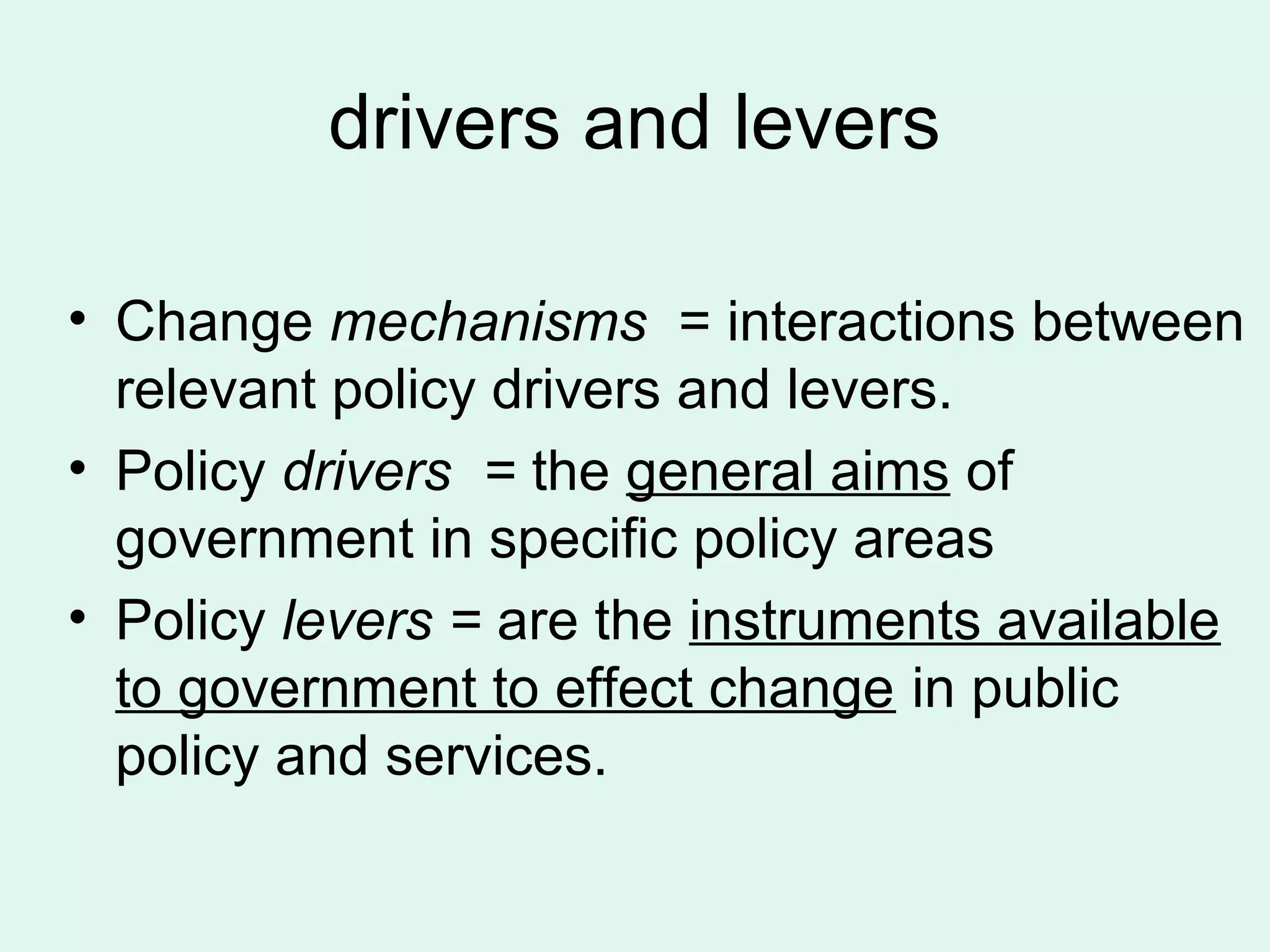 drivers and levers
• Change mechanisms = interactions between
relevant policy drivers and levers.
• Policy drivers = the general aims of
government in specific policy areas
• Policy levers = are the instruments available
to government to effect change in public
policy and services.
 