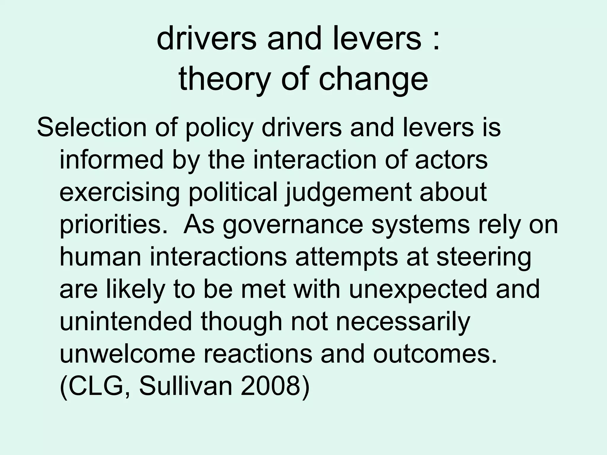 drivers and levers :
theory of change
Selection of policy drivers and levers is
informed by the interaction of actors
exercising political judgement about
priorities. As governance systems rely on
human interactions attempts at steering
are likely to be met with unexpected and
unintended though not necessarily
unwelcome reactions and outcomes.
(CLG, Sullivan 2008)
 