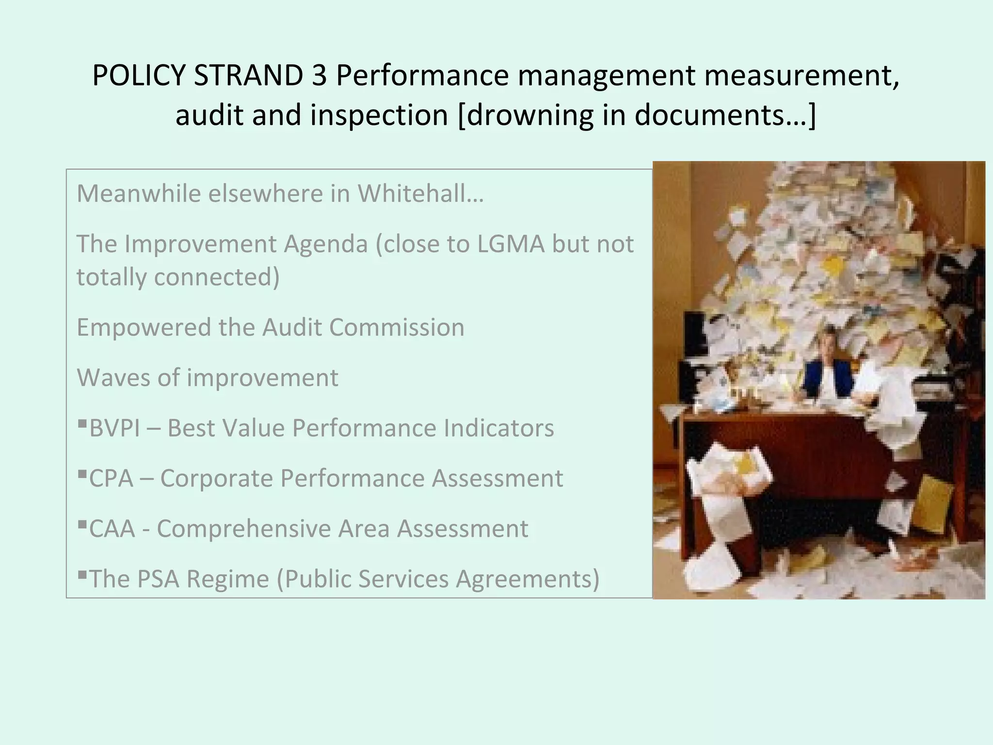 POLICY STRAND 3 Performance management measurement,
audit and inspection [drowning in documents…]
Meanwhile elsewhere in Whitehall…
The Improvement Agenda (close to LGMA but not
totally connected)
Empowered the Audit Commission
Waves of improvement
BVPI – Best Value Performance Indicators
CPA – Corporate Performance Assessment
CAA - Comprehensive Area Assessment
The PSA Regime (Public Services Agreements)
 