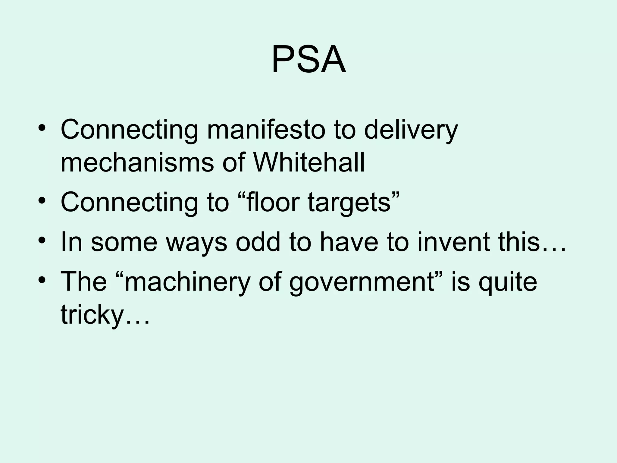 PSA
• Connecting manifesto to delivery
mechanisms of Whitehall
• Connecting to “floor targets”
• In some ways odd to have to invent this…
• The “machinery of government” is quite
tricky…
 
