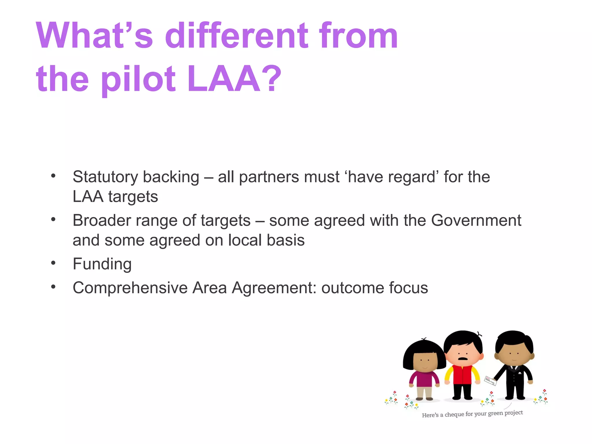 What’s different from
the pilot LAA?
• Statutory backing – all partners must ‘have regard’ for the
LAA targets
• Broader range of targets – some agreed with the Government
and some agreed on local basis
• Funding
• Comprehensive Area Agreement: outcome focus
 