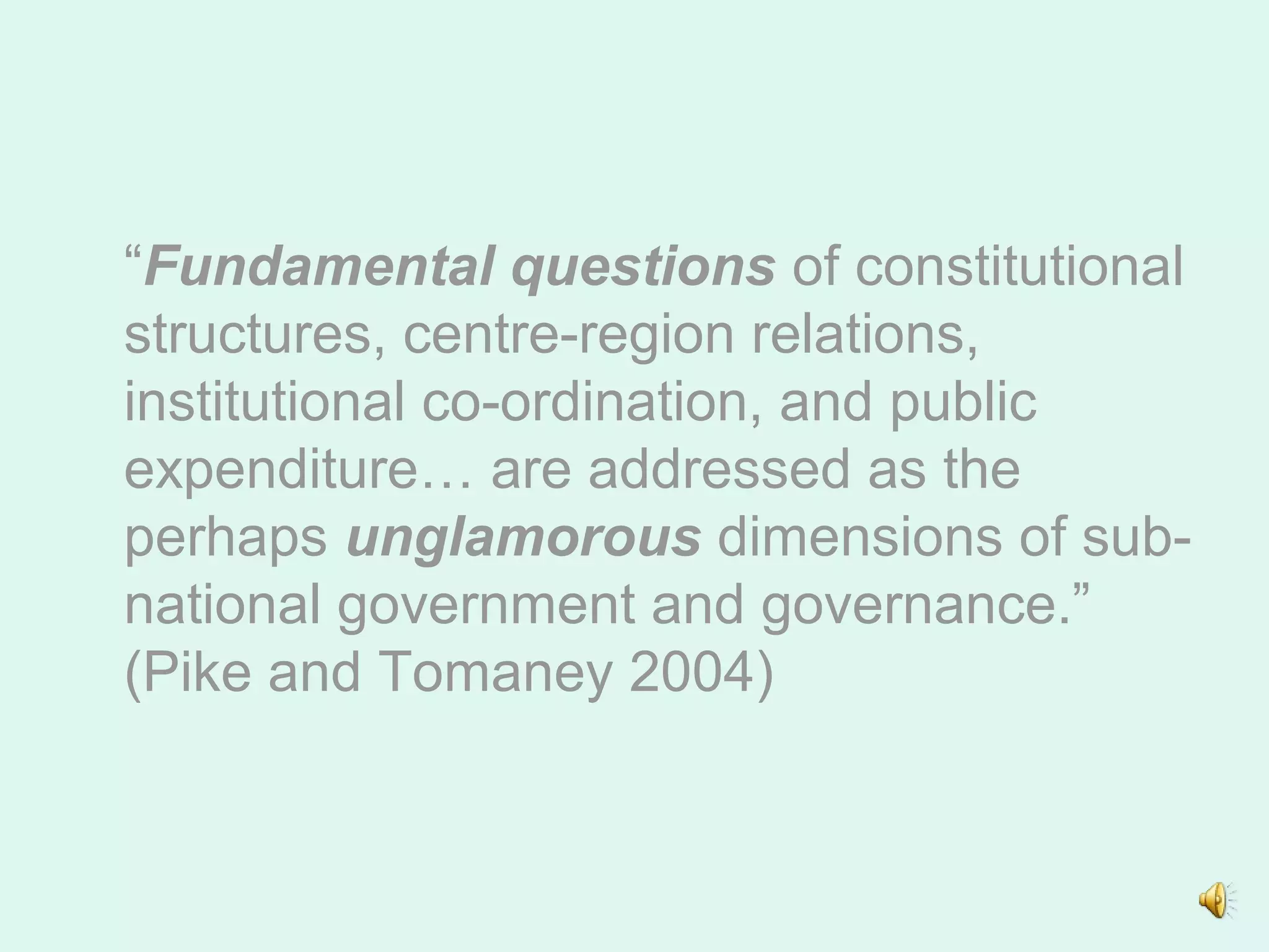 “Fundamental questions of constitutional
structures, centre-region relations,
institutional co-ordination, and public
expenditure… are addressed as the
perhaps unglamorous dimensions of sub-
national government and governance.”
(Pike and Tomaney 2004)
 