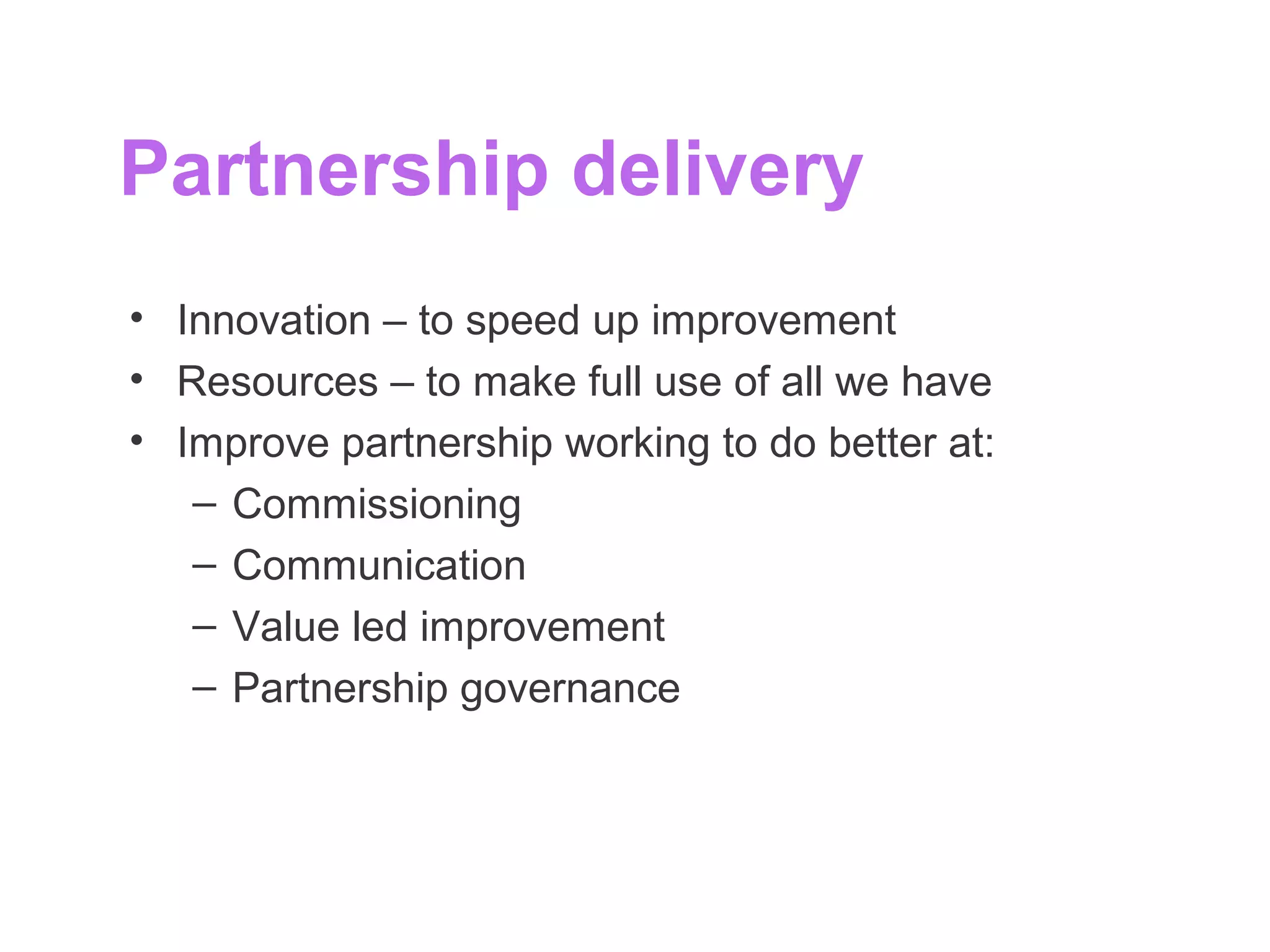 Partnership delivery
• Innovation – to speed up improvement
• Resources – to make full use of all we have
• Improve partnership working to do better at:
– Commissioning
– Communication
– Value led improvement
– Partnership governance
 
