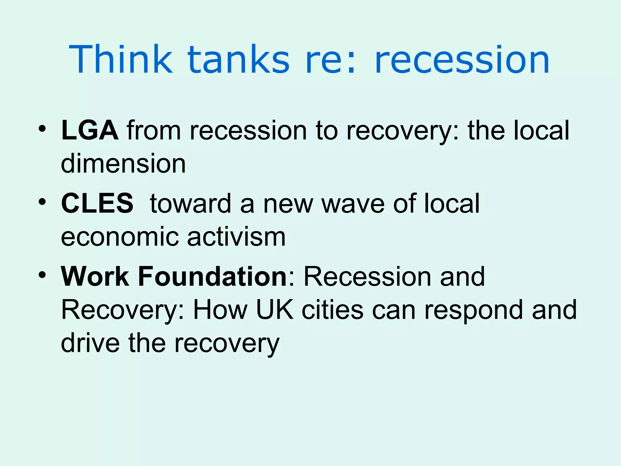 Think tanks re: recession
• LGA from recession to recovery: the local
dimension
• CLES toward a new wave of local
economic activism
• Work Foundation: Recession and
Recovery: How UK cities can respond and
drive the recovery
 