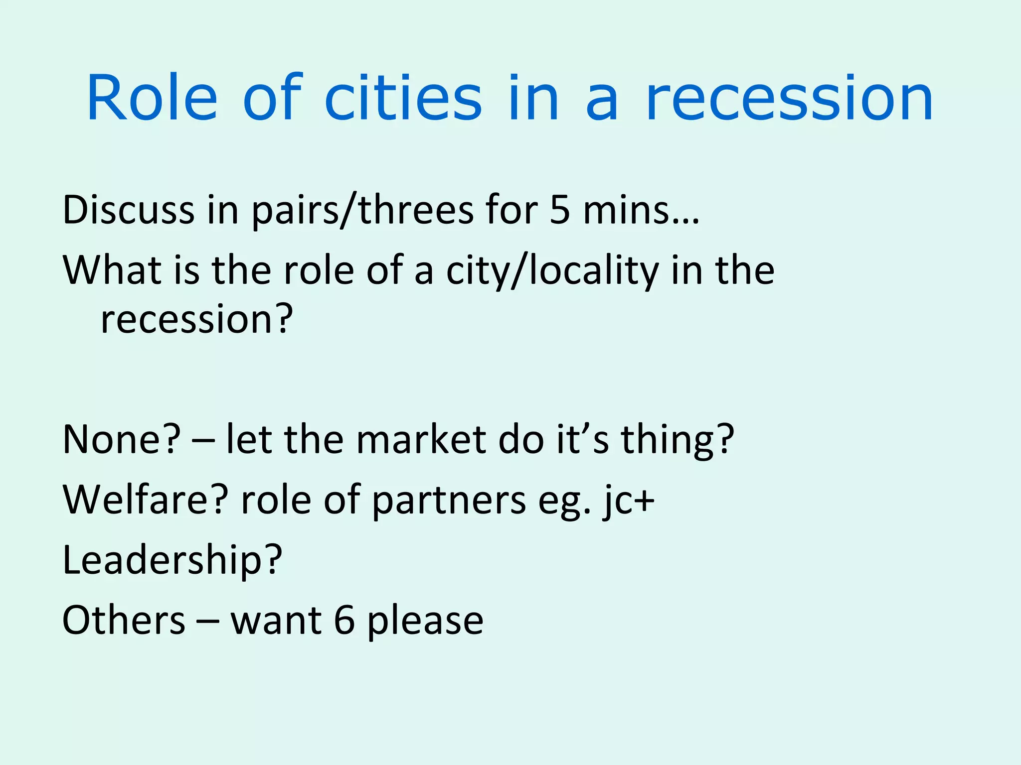 Role of cities in a recession
Discuss in pairs/threes for 5 mins…
What is the role of a city/locality in the
recession?
None? – let the market do it’s thing?
Welfare? role of partners eg. jc+
Leadership?
Others – want 6 please
 