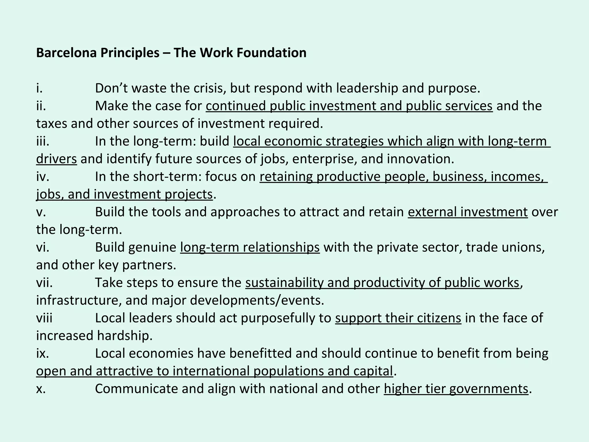Barcelona Principles – The Work Foundation
i. Don’t waste the crisis, but respond with leadership and purpose.
ii. Make the case for continued public investment and public services and the
taxes and other sources of investment required.
iii. In the long-term: build local economic strategies which align with long-term
drivers and identify future sources of jobs, enterprise, and innovation.
iv. In the short-term: focus on retaining productive people, business, incomes,
jobs, and investment projects.
v. Build the tools and approaches to attract and retain external investment over
the long-term.
vi. Build genuine long-term relationships with the private sector, trade unions,
and other key partners.
vii. Take steps to ensure the sustainability and productivity of public works,
infrastructure, and major developments/events.
viii Local leaders should act purposefully to support their citizens in the face of
increased hardship.
ix. Local economies have benefitted and should continue to benefit from being
open and attractive to international populations and capital.
x. Communicate and align with national and other higher tier governments.
 