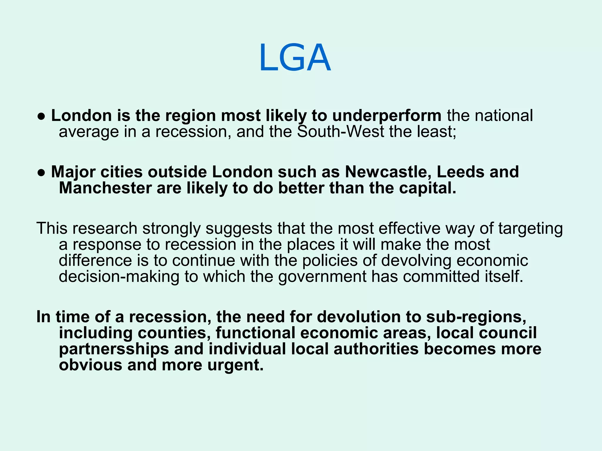 LGA
● London is the region most likely to underperform the national
average in a recession, and the South-West the least;
● Major cities outside London such as Newcastle, Leeds and
Manchester are likely to do better than the capital.
This research strongly suggests that the most effective way of targeting
a response to recession in the places it will make the most
difference is to continue with the policies of devolving economic
decision-making to which the government has committed itself.
In time of a recession, the need for devolution to sub-regions,
including counties, functional economic areas, local council
partnersships and individual local authorities becomes more
obvious and more urgent.
 