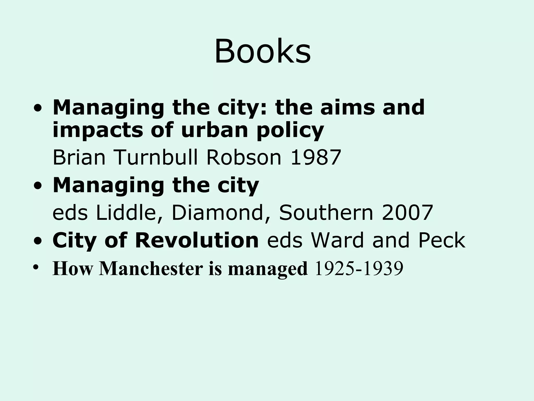 Books
• Managing the city: the aims and
impacts of urban policy
Brian Turnbull Robson 1987
• Managing the city
eds Liddle, Diamond, Southern 2007
• City of Revolution eds Ward and Peck
• How Manchester is managed 1925-1939
 