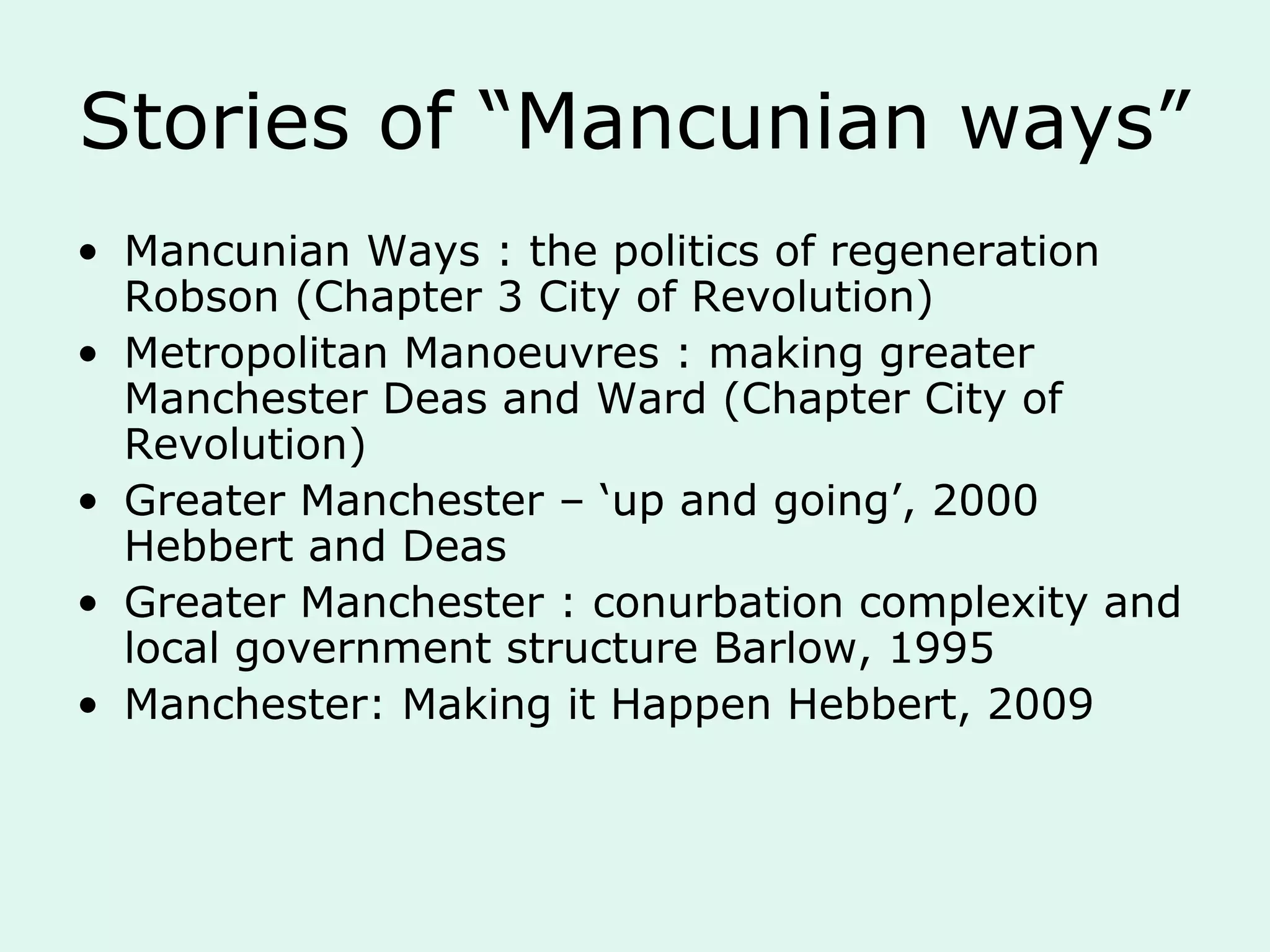 Stories of “Mancunian ways”
• Mancunian Ways : the politics of regeneration
Robson (Chapter 3 City of Revolution)
• Metropolitan Manoeuvres : making greater
Manchester Deas and Ward (Chapter City of
Revolution)
• Greater Manchester – ‘up and going’, 2000
Hebbert and Deas
• Greater Manchester : conurbation complexity and
local government structure Barlow, 1995
• Manchester: Making it Happen Hebbert, 2009
 