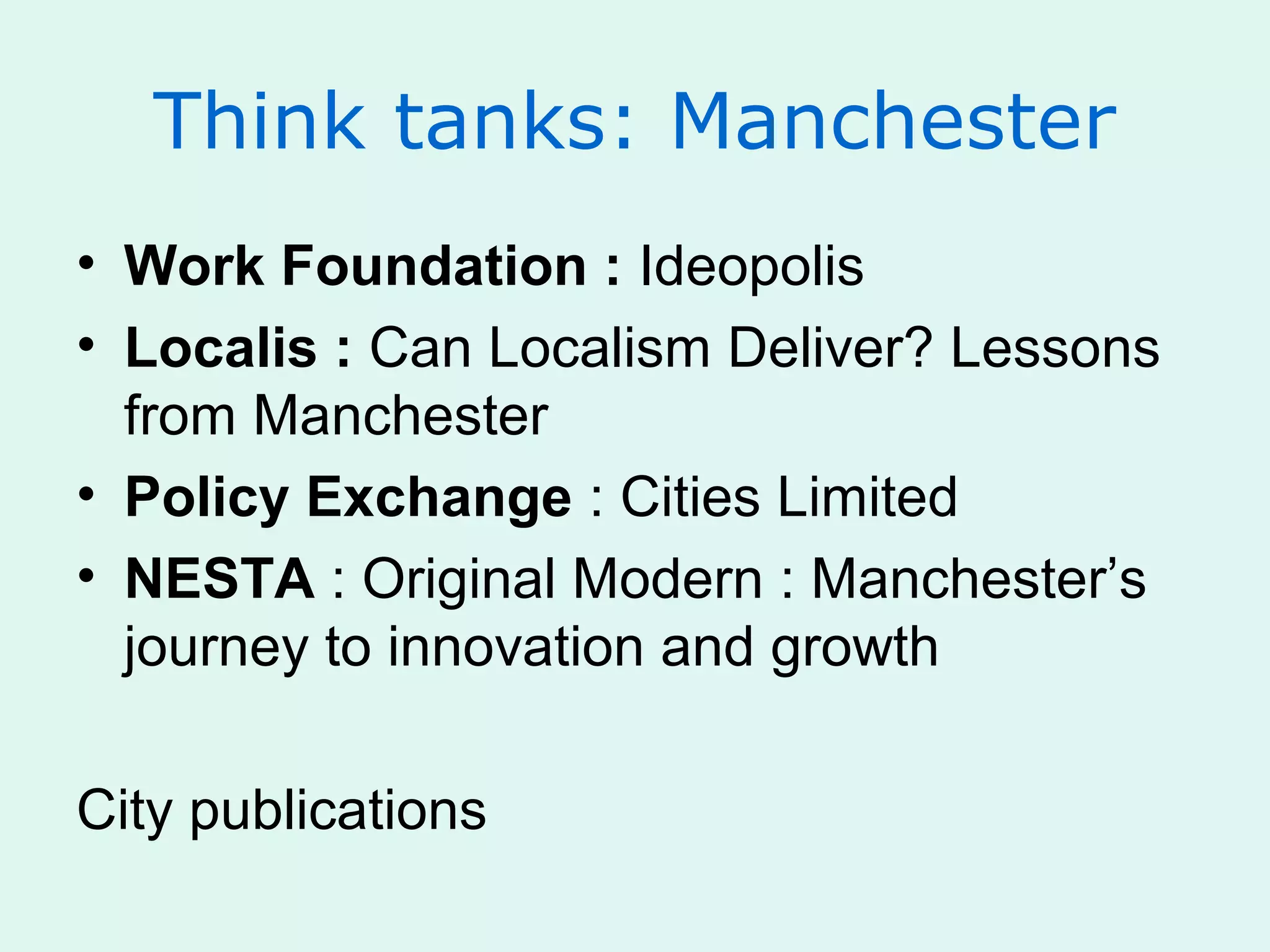Think tanks: Manchester
• Work Foundation : Ideopolis
• Localis : Can Localism Deliver? Lessons
from Manchester
• Policy Exchange : Cities Limited
• NESTA : Original Modern : Manchester’s
journey to innovation and growth
City publications
 