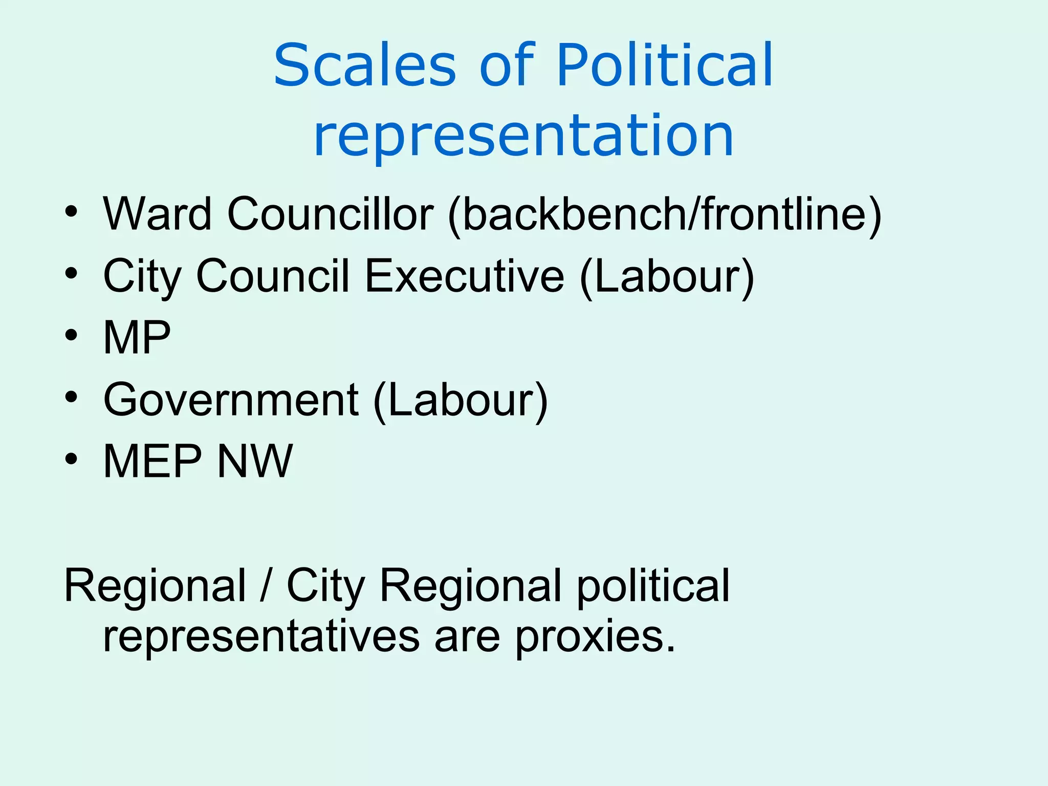 Scales of Political
representation
• Ward Councillor (backbench/frontline)
• City Council Executive (Labour)
• MP
• Government (Labour)
• MEP NW
Regional / City Regional political
representatives are proxies.
 