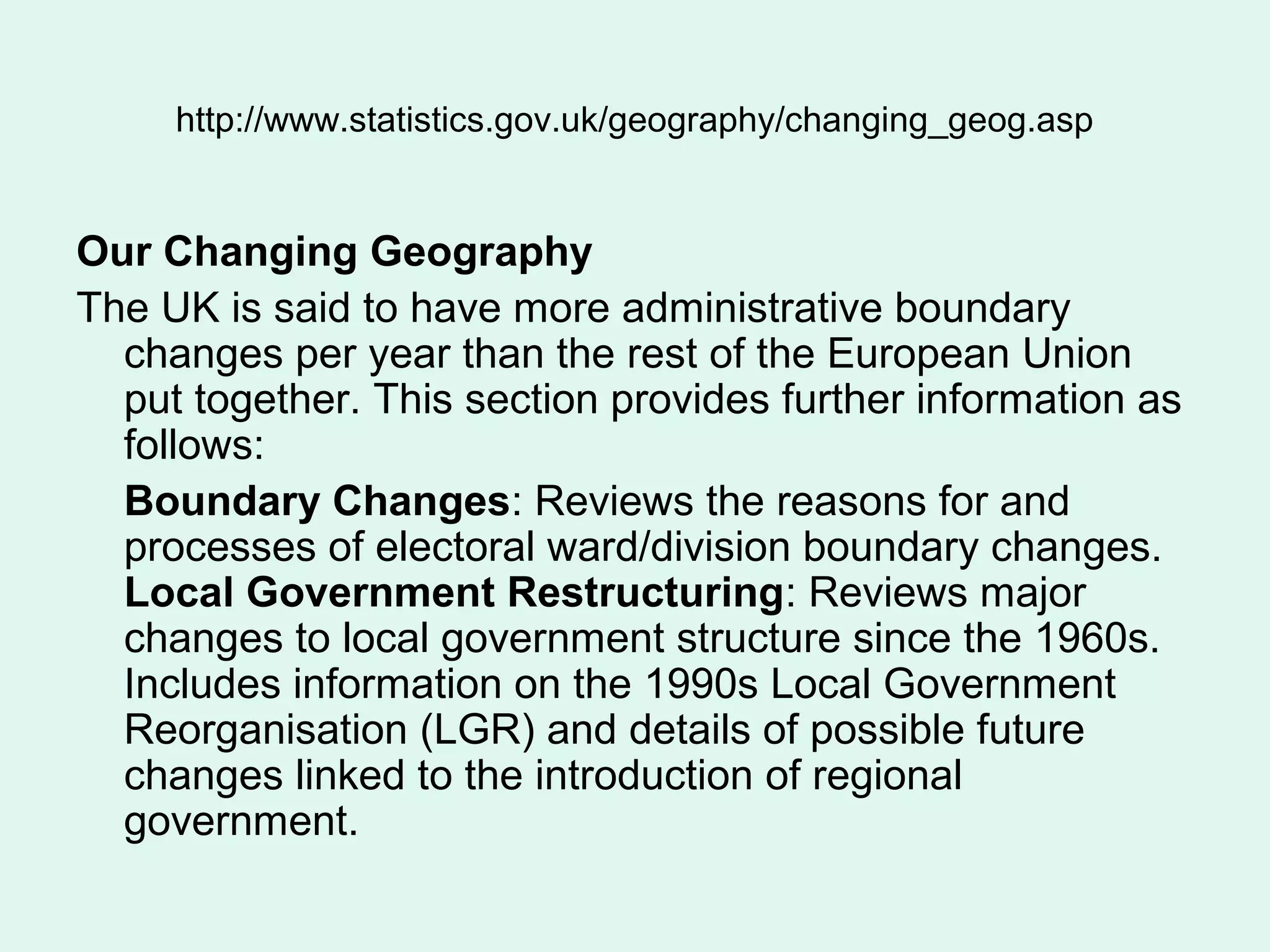 http://www.statistics.gov.uk/geography/changing_geog.asp
Our Changing Geography
The UK is said to have more administrative boundary
changes per year than the rest of the European Union
put together. This section provides further information as
follows:
Boundary Changes: Reviews the reasons for and
processes of electoral ward/division boundary changes.
Local Government Restructuring: Reviews major
changes to local government structure since the 1960s.
Includes information on the 1990s Local Government
Reorganisation (LGR) and details of possible future
changes linked to the introduction of regional
government.
 