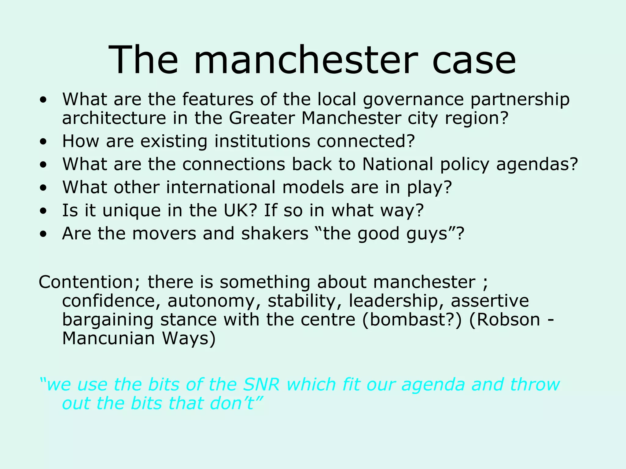The manchester case
• What are the features of the local governance partnership
architecture in the Greater Manchester city region?
• How are existing institutions connected?
• What are the connections back to National policy agendas?
• What other international models are in play?
• Is it unique in the UK? If so in what way?
• Are the movers and shakers “the good guys”?
Contention; there is something about manchester ;
confidence, autonomy, stability, leadership, assertive
bargaining stance with the centre (bombast?) (Robson -
Mancunian Ways)
“we use the bits of the SNR which fit our agenda and throw
out the bits that don’t”
 