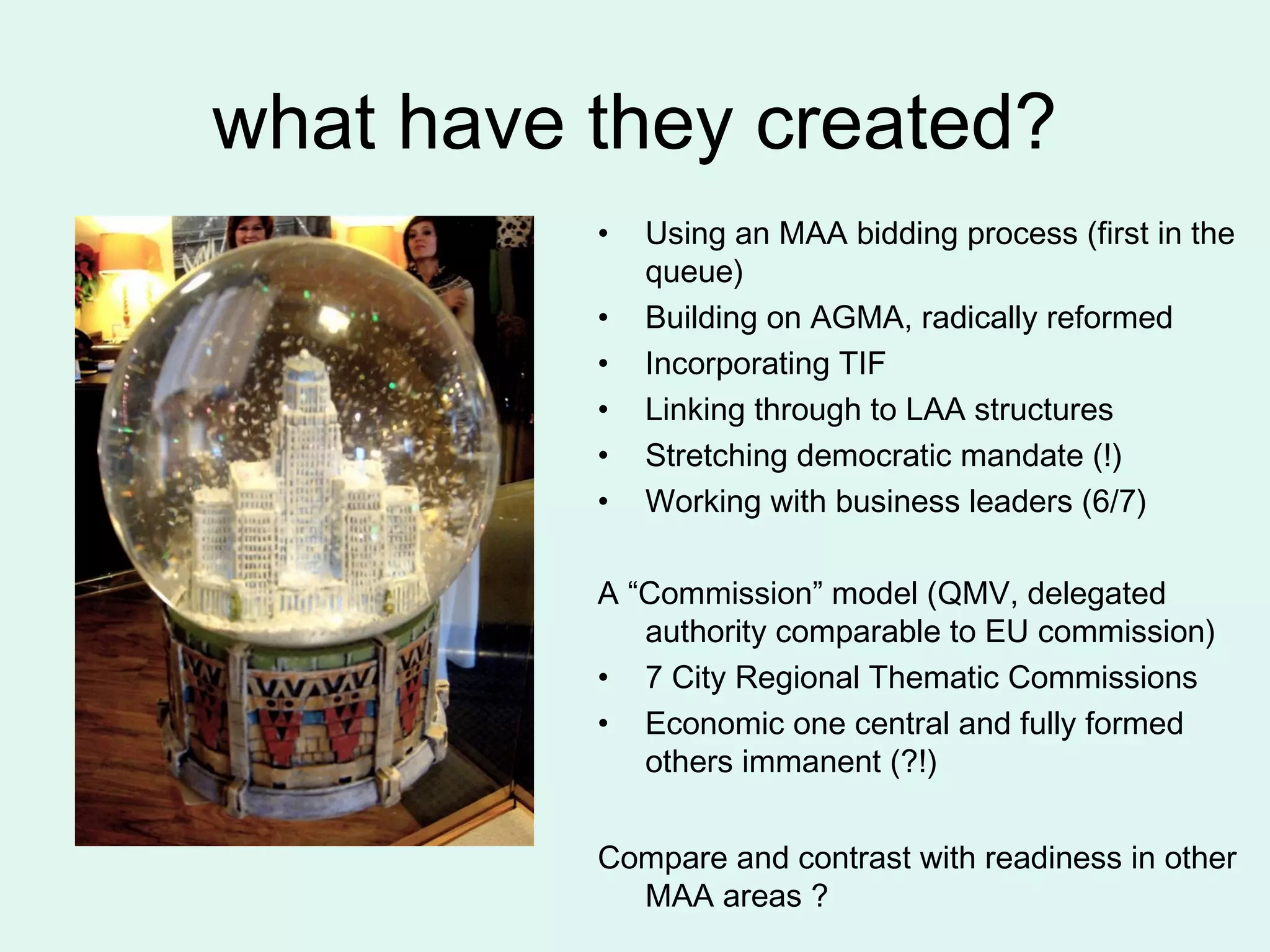 what have they created?
• Using an MAA bidding process (first in the
queue)
• Building on AGMA, radically reformed
• Incorporating TIF
• Linking through to LAA structures
• Stretching democratic mandate (!)
• Working with business leaders (6/7)
A “Commission” model (QMV, delegated
authority comparable to EU commission)
• 7 City Regional Thematic Commissions
• Economic one central and fully formed
others immanent (?!)
Compare and contrast with readiness in other
MAA areas ?
 
