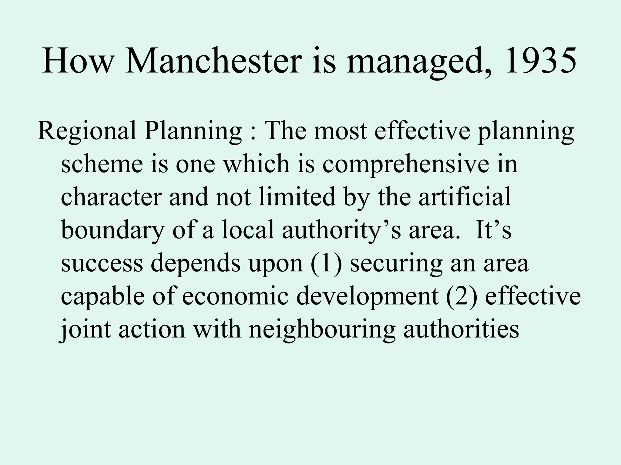 How Manchester is managed, 1935
Regional Planning : The most effective planning
scheme is one which is comprehensive in
character and not limited by the artificial
boundary of a local authority’s area. It’s
success depends upon (1) securing an area
capable of economic development (2) effective
joint action with neighbouring authorities
 