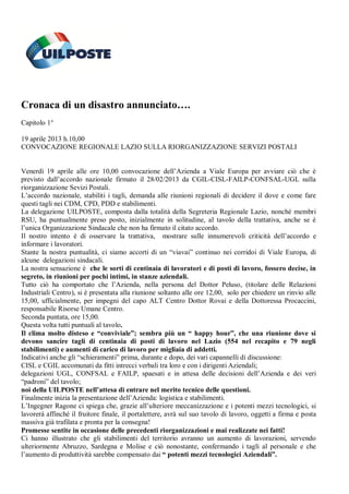 Cronaca di un disastro annunciato….
Capitolo 1°
19 aprile 2013 h.10,00
CONVOCAZIONE REGIONALE LAZIO SULLA RIORGANIZZAZIONE SERVIZI POSTALI
Venerdì 19 aprile alle ore 10,00 convocazione dell’Azienda a Viale Europa per avviare ciò che è
previsto dall’accordo nazionale firmato il 28/02/2013 da CGIL-CISL-FAILP-CONFSAL-UGL sulla
riorganizzazione Sevizi Postali.
L’accordo nazionale, stabiliti i tagli, demanda alle riunioni regionali di decidere il dove e come fare
questi tagli nei CDM, CPD, PDD e stabilimenti.
La delegazione UILPOSTE, composta dalla totalità della Segreteria Regionale Lazio, nonché membri
RSU, ha puntualmente preso posto, inizialmente in solitudine, al tavolo della trattativa, anche se è
l’unica Organizzazione Sindacale che non ha firmato il citato accordo.
Il nostro intento è di osservare la trattativa, mostrare sulle innumerevoli criticità dell’accordo e
informare i lavoratori.
Stante la nostra puntualità, ci siamo accorti di un “viavai” continuo nei corridoi di Viale Europa, di
alcune delegazioni sindacali.
La nostra sensazione è che le sorti di centinaia di lavoratori e di posti di lavoro, fossero decise, in
segreto, in riunioni per pochi intimi, in stanze aziendali.
Tutto ciò ha comportato che l’Azienda, nella persona del Dottor Peluso, (titolare delle Relazioni
Industriali Centro), si è presentata alla riunione soltanto alle ore 12,00, solo per chiedere un rinvio alle
15,00, ufficialmente, per impegni del capo ALT Centro Dottor Rovai e della Dottoressa Procaccini,
responsabile Risorse Umane Centro.
Seconda puntata, ore 15,00.
Questa volta tutti puntuali al tavolo.
Il clima molto disteso e “conviviale”; sembra più un “ happy hour”, che una riunione dove si
devono sancire tagli di centinaia di posti di lavoro nel Lazio (554 nel recapito e 79 negli
stabilimenti) e aumenti di carico di lavoro per migliaia di addetti.
Indicativi anche gli “schieramenti” prima, durante e dopo, dei vari capannelli di discussione:
CISL e CGIL accomunati da fitti intrecci verbali tra loro e con i dirigenti Aziendali;
delegazioni UGL, CONFSAL e FAILP, spaesati e in attesa delle decisioni dell’Azienda e dei veri
“padroni” del tavolo;
noi della UILPOSTE nell’attesa di entrare nel merito tecnico delle questioni.
Finalmente inizia la presentazione dell’Azienda: logistica e stabilimenti.
L’Ingegner Ragone ci spiega che, grazie all’ulteriore meccanizzazione e i potenti mezzi tecnologici, si
lavorerà affinché il fruitore finale, il portalettere, avrà sul suo tavolo di lavoro, oggetti a firma e posta
massiva già trafilata e pronta per la consegna!
Promesse sentite in occasione delle precedenti riorganizzazioni e mai realizzate nei fatti!
Ci hanno illustrato che gli stabilimenti del territorio avranno un aumento di lavorazioni, servendo
ulteriormente Abruzzo, Sardegna e Molise e ciò nonostante, confermando i tagli al personale e che
l’aumento di produttività sarebbe compensato dai “ potenti mezzi tecnologici Aziendali”.
 