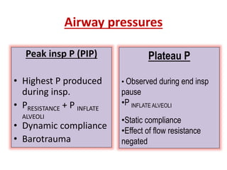 Airway pressures
Peak insp P (PIP)
• Highest P produced
during insp.
• PRESISTANCE + P INFLATE
ALVEOLI
• Dynamic compliance
• Barotrauma
Plateau P
• Observed during end insp
pause
•P INFLATE ALVEOLI
•Static compliance
•Effect of flow resistance
negated
 