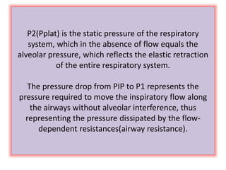 P2(Pplat) is the static pressure of the respiratory
system, which in the absence of flow equals the
alveolar pressure, which reflects the elastic retraction
of the entire respiratory system.
The pressure drop from PIP to P1 represents the
pressure required to move the inspiratory flow along
the airways without alveolar interference, thus
representing the pressure dissipated by the flow-
dependent resistances(airway resistance).
 