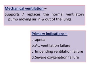 Mechanical ventilation –
Supports / replaces the normal ventilatory
pump moving air in & out of the lungs.
Primary indications –
a.apnea
b.Ac. ventilation failure
c. Impending ventilation failure
d.Severe oxygenation failure
 