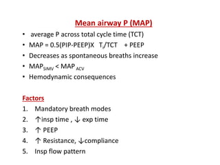 Mean airway P (MAP)
• average P across total cycle time (TCT)
• MAP = 0.5(PIP-PEEP)X Ti/TCT + PEEP
• Decreases as spontaneous breaths increase
• MAPSIMV < MAPACV
• Hemodynamic consequences
Factors
1. Mandatory breath modes
2. ↑insp time , ↓ exp time
3. ↑ PEEP
4. ↑ Resistance, ↓compliance
5. Insp flow pattern
 