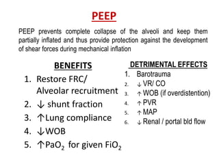 PEEP
BENEFITS
1. Restore FRC/
Alveolar recruitment
2. ↓ shunt fraction
3. ↑Lung compliance
4. ↓WOB
5. ↑PaO2 for given FiO2
DETRIMENTAL EFFECTS
1. Barotrauma
2. ↓ VR/ CO
3. ↑ WOB (if overdistention)
4. ↑ PVR
5. ↑ MAP
6. ↓ Renal / portal bld flow
PEEP prevents complete collapse of the alveoli and keep them
partially inflated and thus provide protection against the development
of shear forces during mechanical inflation
 