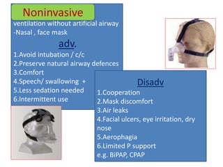 ventilation without artificial airway
-Nasal , face mask
adv.
1.Avoid intubation / c/c
2.Preserve natural airway defences
3.Comfort
4.Speech/ swallowing +
5.Less sedation needed
6.Intermittent use
Noninvasive
Disadv
1.Cooperation
2.Mask discomfort
3.Air leaks
4.Facial ulcers, eye irritation, dry
nose
5.Aerophagia
6.Limited P support
e.g. BiPAP, CPAP
 