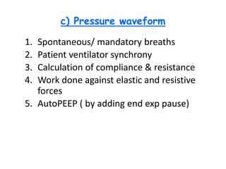c) Pressure waveform
1. Spontaneous/ mandatory breaths
2. Patient ventilator synchrony
3. Calculation of compliance & resistance
4. Work done against elastic and resistive
forces
5. AutoPEEP ( by adding end exp pause)
 