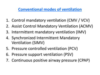 Conventional modes of ventilation
1. Control mandatory ventilation (CMV / VCV)
2. Assist Control Mandatory Ventilation (ACMV)
3. Intermittent mandatory ventilation (IMV)
4. Synchronized Intermittent Mandatory
Ventilation (SIMV)
5. Pressure controlled ventilation (PCV)
6. Pressure support ventilation (PSV)
7. Continuous positive airway pressure (CPAP)
 