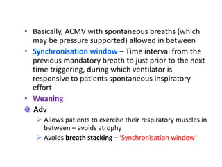 • Basically, ACMV with spontaneous breaths (which
may be pressure supported) allowed in between
• Synchronisation window – Time interval from the
previous mandatory breath to just prior to the next
time triggering, during which ventilator is
responsive to patients spontaneous inspiratory
effort
• Weaning
Adv
 Allows patients to exercise their respiratory muscles in
between – avoids atrophy
 Avoids breath stacking – ‘Synchronisation window’
 