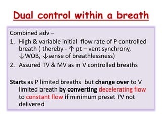 Dual control within a breath
Combined adv –
1. High & variable initial flow rate of P controlled
breath ( thereby - ↑ pt – vent synchrony,
↓WOB, ↓sense of breathlessness)
2. Assured TV & MV as in V controlled breaths
Starts as P limited breaths but change over to V
limited breath by converting decelerating flow
to constant flow if minimum preset TV not
delivered
 