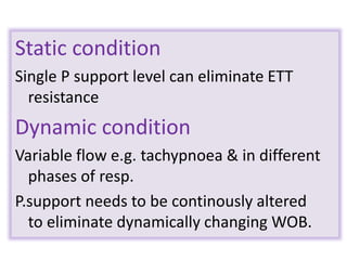 Static condition
Single P support level can eliminate ETT
resistance
Dynamic condition
Variable flow e.g. tachypnoea & in different
phases of resp.
P.support needs to be continously altered
to eliminate dynamically changing WOB.
 