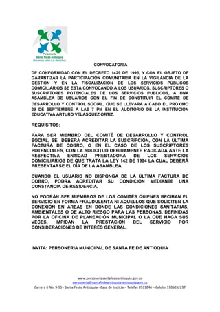www.personeriasantafedeantioquia.gov.co
personeria@santafedeantioquia-antioquia.gov.co
Carrera 6 No. 9-55 - Santa Fe de Antioquia - Casa de Justicia – Telefax 8531046 – Celular 3105032297
CONVOCATORIA
DE CONFORMIDAD CON EL DECRETO 1429 DE 1995, Y CON EL OBJETO DE
GARANTIZAR LA PARTICIPACIÓN COMUNITARIA EN LA VIGILANCIA DE LA
GESTIÓN Y EN LA FISCALIZACIÓN DE LOS SERVICIOS PÚBLICOS
DOMICILIARIOS SE ESTA CONVOCANDO A LOS USUARIOS, SUSCRIPTORES O
SUSCRIPTORES POTENCIALES DE LOS SERVICIOS PUBLICOS, A UNA
ASAMBLEA DE USUARIOS CON EL FIN DE CONSTITUIR EL COMITÉ DE
DESARROLLO Y CONTROL SOCIAL, QUE SE LLEVARA A CABO EL PROXIMO
29 DE SEPTIEMBRE A LAS 7 PM EN EL AUDITORIO DE LA INSTITUCION
EDUCATIVA ARTURO VELASQUEZ ORTIZ.
REQUISITOS:
PARA SER MIEMBRO DEL COMITÉ DE DESARROLLO Y CONTROL
SOCIAL, SE DEBERÁ ACREDITAR LA SUSCRIPCIÓN, CON LA ÚLTIMA
FACTURA DE COBRO, O EN EL CASO DE LOS SUSCRIPTORES
POTENCIALES, CON LA SOLICITUD DEBIDAMENTE RADICADA ANTE LA
RESPECTIVA ENTIDAD PRESTADORA DE LOS SERVICIOS
DOMICILIARIOS DE QUE TRATA LA LEY 142 DE 1994 LA CUAL DEBERÁ
PRESENTARSE EL DÍA DE LA ASAMBLEA.
CUANDO EL USUARIO NO DISPONGA DE LA ÚLTIMA FACTURA DE
COBRO, PODRÁ ACREDITAR SU CONDICIÓN MEDIANTE UNA
CONSTANCIA DE RESIDENCIA.
NO PODRÁN SER MIEMBROS DE LOS COMITÉS QUIENES RECIBAN EL
SERVICIO EN FORMA FRAUDULENTA NI AQUELLOS QUE SOLICITEN LA
CONEXIÓN EN ÁREAS EN DONDE LAS CONDICIONES SANITARIAS,
AMBIENTALES O DE ALTO RIESGO PARA LAS PERSONAS, DEFINIDAS
POR LA OFICINA DE PLANEACIÓN MUNICIPAL O LA QUE HAGA SUS
VECES, IMPIDAN LA PRESTACIÓN DEL SERVICIO POR
CONSIDERACIONES DE INTERÉS GENERAL.
INVITA: PERSONERIA MUNICIPAL DE SANTA FE DE ANTIOQUIA
 