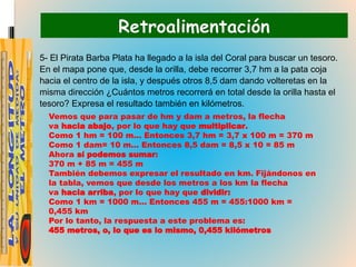 Retroalimentación
5- El Pirata Barba Plata ha llegado a la isla del Coral para buscar un tesoro.
En el mapa pone que, desde la orilla, debe recorrer 3,7 hm a la pata coja
hacia el centro de la isla, y después otros 8,5 dam dando volteretas en la
misma dirección ¿Cuántos metros recorrerá en total desde la orilla hasta el
tesoro? Expresa el resultado también en kilómetros.
Vemos que para pasar de hm y dam a metros, la flecha
va hacia abajo, por lo que hay que multiplicar.
Como 1 hm = 100 m… Entonces 3,7 hm = 3,7 x 100 m = 370 m
Como 1 dam= 10 m… Entonces 8,5 dam = 8,5 x 10 = 85 m
Ahora sí podemos sumar:
370 m + 85 m = 455 m
También debemos expresar el resultado en km. Fijándonos en
la tabla, vemos que desde los metros a los km la flecha
va hacia arriba, por lo que hay que dividir:
Como 1 km = 1000 m… Entonces 455 m = 455:1000 km =
0,455 km
Por lo tanto, la respuesta a este problema es:
455 metros, o, lo que es lo mismo, 0,455 kilómetros
 
