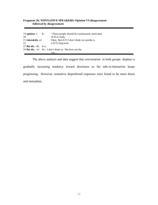 12
Fragment 3b, NONNATIVE SPEAKERS: Opinion VS disagreement
followed by disagreement
19 opinion K: =These people should be continuously motivated
20 (0.4) to study.
21 token&disJ: Okay. But (0.5) I don’t think six months is
22 a (0.2) long term.
23 flat dis.K: It is.
24 flat dis. J: No - I don’t think so. But how can the
con…
The above analysis and data suggest that conversation in both groups displays a
gradually increasing tendency toward directness as the talk-in-interaction keeps
progressing. However, nonnative dispreferred responses were found to be more direct
and immediate.
 