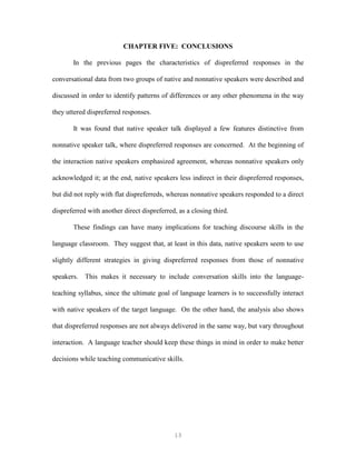 13
CHAPTER FIVE: CONCLUSIONS
In the previous pages the characteristics of dispreferred responses in the
conversational data from two groups of native and nonnative speakers were described and
discussed in order to identify patterns of differences or any other phenomena in the way
they uttered dispreferred responses.
It was found that native speaker talk displayed a few features distinctive from
nonnative speaker talk, where dispreferred responses are concerned. At the beginning of
the interaction native speakers emphasized agreement, whereas nonnative speakers only
acknowledged it; at the end, native speakers less indirect in their dispreferred responses,
but did not reply with flat dispreferreds, whereas nonnative speakers responded to a direct
dispreferred with another direct dispreferred, as a closing third.
These findings can have many implications for teaching discourse skills in the
language classroom. They suggest that, at least in this data, native speakers seem to use
slightly different strategies in giving dispreferred responses from those of nonnative
speakers. This makes it necessary to include conversation skills into the language-
teaching syllabus, since the ultimate goal of language learners is to successfully interact
with native speakers of the target language. On the other hand, the analysis also shows
that dispreferred responses are not always delivered in the same way, but vary throughout
interaction. A language teacher should keep these things in mind in order to make better
decisions while teaching communicative skills.
 