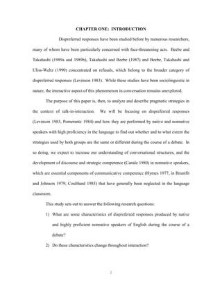 2
CHAPTER ONE: INTRODUCTION
Dispreferred responses have been studied before by numerous researchers,
many of whom have been particularly concerned with face-threatening acts. Beebe and
Takahashi (1989a and 1989b), Takahashi and Beebe (1987) and Beebe, Takahashi and
Uliss-Weltz (1990) concentrated on refusals, which belong to the broader category of
dispreferred responses (Levinson 1983). While these studies have been sociolinguistic in
nature, the interactive aspect of this phenomenon in conversation remains unexplored.
The purpose of this paper is, then, to analyze and describe pragmatic strategies in
the context of talk-in-interaction. We will be focusing on dispreferred responses
(Levinson 1983, Pomerantz 1984) and how they are performed by native and nonnative
speakers with high proficiency in the language to find out whether and to what extent the
strategies used by both groups are the same or different during the course of a debate. In
so doing, we expect to increase our understanding of conversational structures, and the
development of discourse and strategic competence (Canale 1980) in nonnative speakers,
which are essential components of communicative competence (Hymes 1977, in Brumfit
and Johnson 1979; Coulthard 1985) that have generally been neglected in the language
classroom.
This study sets out to answer the following research questions:
1) What are some characteristics of dispreferred responses produced by native
and highly proficient nonnative speakers of English during the course of a
debate?
2) Do these characteristics change throughout interaction?
 