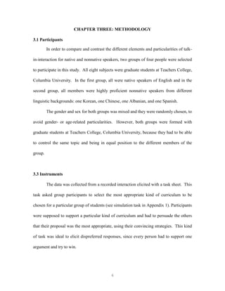 6
CHAPTER THREE: METHODOLOGY
3.1 Participants
In order to compare and contrast the different elements and particularities of talk-
in-interaction for native and nonnative speakers, two groups of four people were selected
to participate in this study. All eight subjects were graduate students at Teachers College,
Columbia University. In the first group, all were native speakers of English and in the
second group, all members were highly proficient nonnative speakers from different
linguistic backgrounds: one Korean, one Chinese, one Albanian, and one Spanish.
The gender and sex for both groups was mixed and they were randomly chosen, to
avoid gender- or age-related particularities. However, both groups were formed with
graduate students at Teachers College, Columbia University, because they had to be able
to control the same topic and being in equal position to the different members of the
group.
3.3 Instruments
The data was collected from a recorded interaction elicited with a task sheet. This
task asked group participants to select the most appropriate kind of curriculum to be
chosen for a particular group of students (see simulation task in Appendix 1). Participants
were supposed to support a particular kind of curriculum and had to persuade the others
that their proposal was the most appropriate, using their convincing strategies. This kind
of task was ideal to elicit dispreferred responses, since every person had to support one
argument and try to win.
 