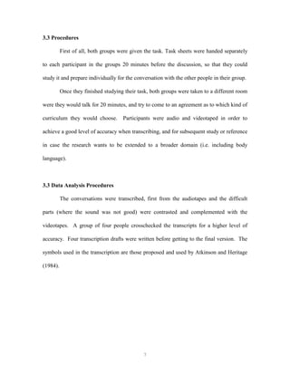 7
3.3 Procedures
First of all, both groups were given the task. Task sheets were handed separately
to each participant in the groups 20 minutes before the discussion, so that they could
study it and prepare individually for the conversation with the other people in their group.
Once they finished studying their task, both groups were taken to a different room
were they would talk for 20 minutes, and try to come to an agreement as to which kind of
curriculum they would choose. Participants were audio and videotaped in order to
achieve a good level of accuracy when transcribing, and for subsequent study or reference
in case the research wants to be extended to a broader domain (i.e. including body
language).
3.3 Data Analysis Procedures
The conversations were transcribed, first from the audiotapes and the difficult
parts (where the sound was not good) were contrasted and complemented with the
videotapes. A group of four people crosschecked the transcripts for a higher level of
accuracy. Four transcription drafts were written before getting to the final version. The
symbols used in the transcription are those proposed and used by Atkinson and Heritage
(1984).
 