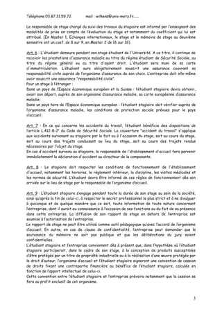 Téléphone:03.87.31.59.72            mail : wilkens@univ-metz.fr......

Le responsable de stage chargé du suivi des travaux du stagiaire est informé par l’enseignant des
modalités de prise en compte de l’évaluation du stage et notamment du coefficient qui lui est
attribué. (En Master 1, Echanges internationaux, le stage et le mémoire de stage au deuxième
semestre ont un coef. de 8 sur 9, en Master 2 de 16 sur 16).

Art. 6 : L'étudiant demeure pendant son stage étudiant de l'Université. A ce titre, il continue de
recevoir les prestations d'assurance maladie au titre du régime étudiant de Sécurité Sociale, au
titre du régime général ou au titre d'ayant droit. L'étudiant sera muni de sa carte
d'immatriculation. L’étudiant aura obligatoirement souscrit une assurance couvrant sa
responsabilité civile auprès de l’organisme d’assurance de son choix. L’entreprise doit elle-même
avoir souscrit une assurance "responsabilité civile".
Pour un stage à l’étranger :
Dans un pays de l’Espace économique européen et la Suisse : l’étudiant stagiaire devra obtenir,
avant son départ, auprès de son organisme d’assurance maladie, sa carte européenne d’assurance
maladie.
Dans un pays hors de l’Espace économique européen : l’étudiant stagiaire doit vérifier auprès de
l’organisme d’assurance maladie, les conditions de protection sociale prévues pour le pays
d’accueil.

Art. 7 : En ce qui concerne les accidents du travail, l’étudiant bénéficie des dispositions de
l’article L.412-8-2e du Code de Sécurité Sociale. La couverture "accident du travail" s'applique
aux accidents survenant au stagiaire par le fait ou à l'occasion du stage, soit au cours du stage,
soit au cours des trajets conduisant au lieu du stage, soit au cours des trajets rendus
nécessaires par l'objet du stage.
En cas d'accident survenu au stagiaire, le responsable de l'établissement d'accueil fera parvenir
immédiatement la déclaration d'accident au directeur de la composante.

Art. 8 : Le stagiaire doit respecter les conditions de fonctionnement de l'établissement
d'accueil, notamment les horaires, le règlement intérieur, la discipline, les visites médicales et
les normes de sécurité. L’étudiant devra être informé de ces règles de fonctionnement dès son
arrivée sur le lieu de stage par le responsable de l’organisme d’accueil.

Art. 9 : L’étudiant stagiaire s’engage pendant toute la durée de son stage au sein de la société,
ainsi qu’après la fin de celui-ci, à respecter le secret professionnel le plus strict et à ne divulguer
à quiconque et de quelque manière que ce soit, toute information de toute nature concernant
l’entreprise, dont il aurait eu connaissance à l’occasion de ses fonctions ou du fait de sa présence
dans cette entreprise. La diffusion de son rapport de stage en dehors de l’entreprise est
soumise à l’autorisation de l’entreprise.
Le rapport de stage ne peut être utilisé comme outil pédagogique qu’avec l’accord de l’organisme
d’accueil. En outre, en cas de clause de confidentialité, l’entreprise peut demander que la
soutenance du mémoire ne soit pas publique et que les délibérations du jury soient
confidentielles.
L’étudiant stagiaire et l’entreprise conviennent dès à présent que, dans l’hypothèse où l’étudiant
stagiaire participerait, dans le cadre de son stage, à la conception de produits susceptibles
d’être protégés par un titre de propriété industrielle ou à la réalisation d’une œuvre protégée par
le droit d’auteur, l’organisme d’accueil et l’étudiant stagiaire signeront une convention de cession
de droits fixant une contrepartie financière au bénéfice de l’étudiant stagiaire, calculée en
fonction de l’apport intellectuel de celui-ci.
Cette convention entre l’étudiant stagiaire et l’entreprise prévoira notamment que la cession se
fera au profit exclusif de cet organisme.



                                                                                                     3
 