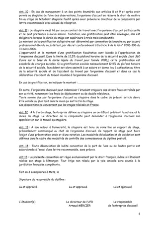 Art. 10 : En cas de manquement à un des points énumérés aux articles 8 et 9 et après avoir
permis au stagiaire de faire des observations, l’organisme d’accueil se réserve le droit de mettre
fin au stage de l’étudiant stagiaire fautif après avoir prévenu le directeur de la composante par
lettre recommandée avec accusé de réception.

Art. 11 : Le stagiaire n’est lié par aucun contrat de travail avec l'organisme d’accueil qui l’accueille
et ne peut prétendre à aucun salaire. Toutefois, une gratification peut être envisagée, elle est
obligatoire lorsque la durée du stage est supérieure à trois mois consécutifs.
Le montant de la gratification obligatoire est déterminé par convention de branche ou par accord
professionnel étendu ou, à défaut, par décret conformément à l’article 9 de la loi n° 2006-396 du
31 mars 2006.
L'opportunité et le montant d’une gratification facultative sont laissés à l'appréciation de
l'organisme d’accueil. Dans la limite de 12,5% du plafond horaire de la sécurité sociale (soit 360
Euros sur la base de la durée légale du travail pour l’année 2006), cette gratification est
exonérée de charges sociales. Si la gratification excède mensuellement 12,5% du plafond horaire
de la sécurité sociale, l’excédent est alors assimilé à un salaire et donne lieu à cotisation au titre
de la sécurité sociale et de l’accident du travail par l’organisme d’accueil et dans ce cas la
déclaration d’accident du travail incombe à l’organisme d’accueil.

En cas de gratification, en indiquer le montant :…………………………………………………………………………………………

En outre, l'organisme d’accueil peut indemniser l'étudiant stagiaire des divers frais entraînés par
son activité, notamment les frais de déplacement ou de double résidence.
Toute somme due par l’organisme d’accueil au stagiaire dans le cadre du présent article devra
être versée au plus tard dans le mois qui suit la fin du stage.
Ces dispositions ne concernent que les stages réalisés en France.

Art. 12 : A la fin du stage, l’entreprise délivre au stagiaire un certificat précisant la nature et la
durée du stage. Le directeur de la composante peut demander à l’organisme d’accueil son
appréciation sur le travail du stagiaire.

Art. 13 : A son retour à l’université, le stagiaire est tenu de remettre un rapport de stage,
préalablement communiqué au chef de l’organisme d’accueil. Ce rapport de stage peut faire
l’objet d’une présentation orale et d’une notation. Les modalités d’évaluation et de validation sont
définies dans le cadre des modalités de contrôle des connaissances du diplôme postulé.

Art. 14 : Toute dénonciation de ladite convention de la part de l’une ou de l’autre partie est
subordonnée à l’envoi d’une lettre recommandée, sans préavis.

Art 15 : La présente convention est régie exclusivement par le droit français, même si l’étudiant
réalise son stage à l’étranger. Tout litige non résolu par la voie amiable sera soumis à la
juridiction française compétente.

Fait en 3 exemplaires à Metz, le

Signature du responsable du diplôme :

Lu et approuvé                            Lu et approuvé                         Lu et approuvé




L'étudiant(e)                           Le directeur de l’UFR                    Le responsable
                                          Arnaud MERCIER                    de l’entreprise d’accueil


                                                                                                        4
 